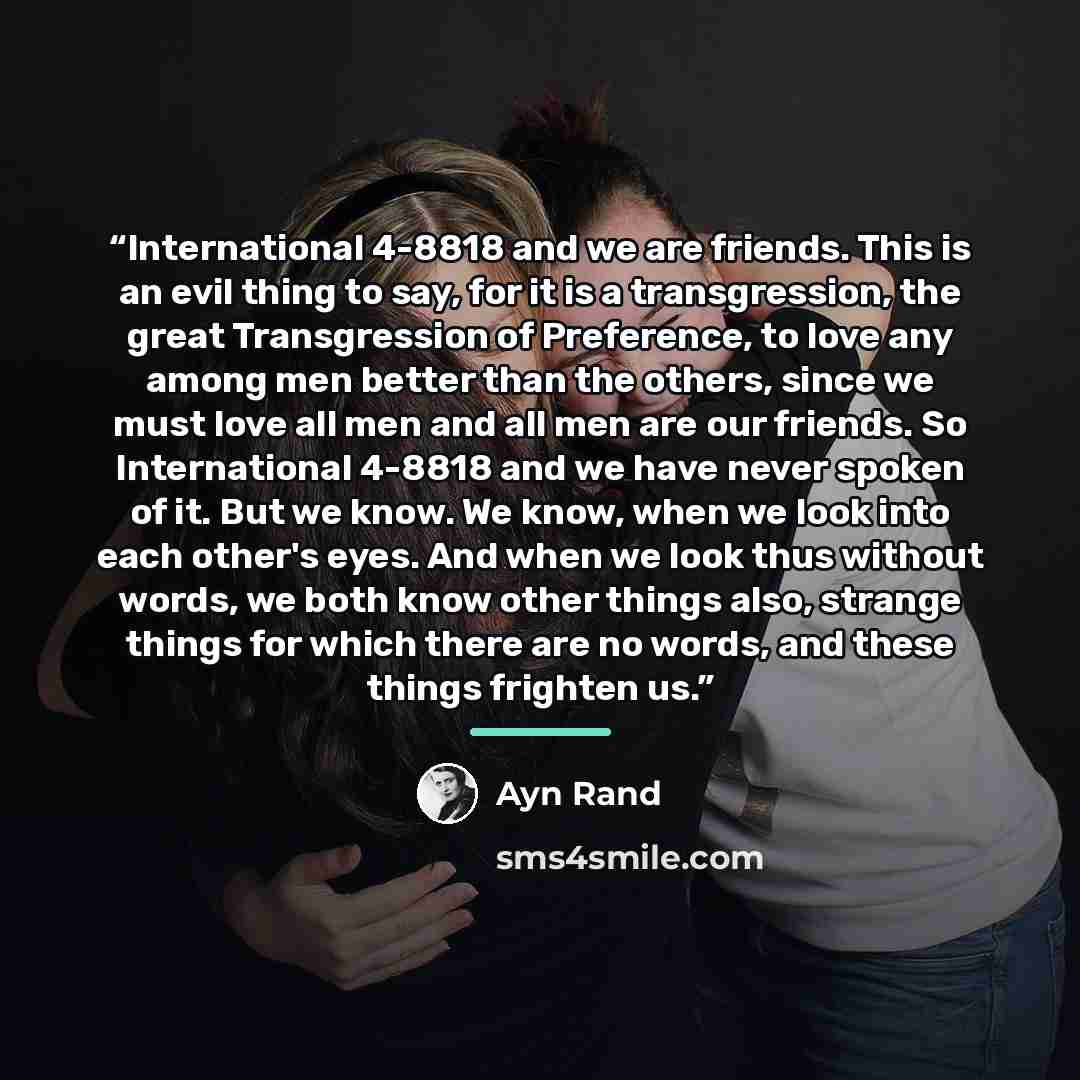 “International 4-8818 and we are friends. This is an evil thing to say, for it is a transgression, the great Transgression of Preference, to love any among men better than the others, since we must love all men and all men are our friends. So International 4-8818 and we have never spoken of it. But…” quote by Ayn Rand