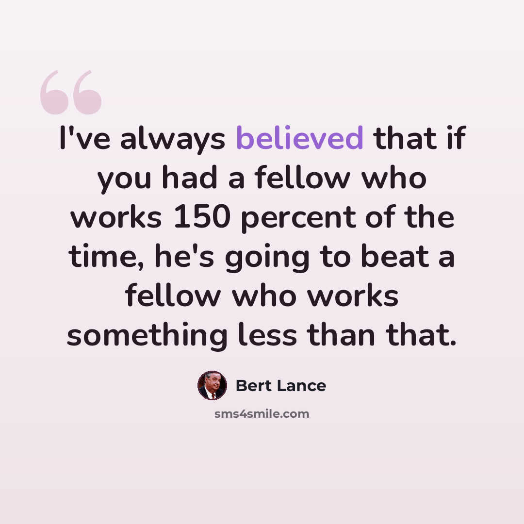 “I've always believed that if you had a fellow who works 150 percent of the time, he's going to beat a fellow who works something less than that.” quote by Bert Lance