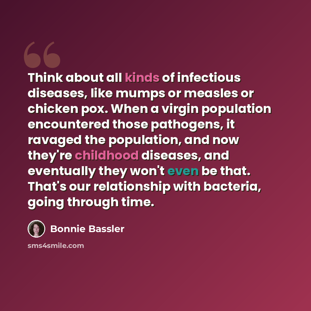 “Think about all kinds of infectious diseases, like mumps or measles or chicken pox. When a virgin population encountered those pathogens, it ravaged the population, and now they're childhood diseases, and eventually they won't even be that. That's our relationship with bacteria, going through time.” quote by Bonnie Bassler