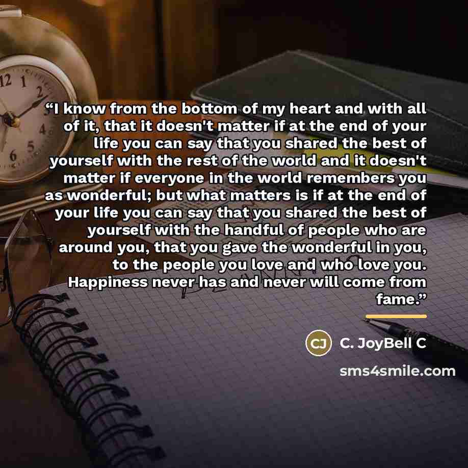 “I know from the bottom of my heart and with all of it, that it doesn't matter if at the end of your life you can say that you shared the best of yourself with the rest of the world and it doesn't matter if everyone in the world remembers you as wonderful; but what matters is if at the end of your…” quote by C. JoyBell C