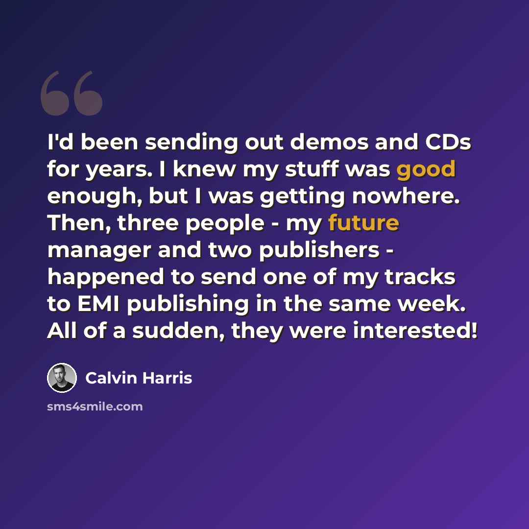 “I'd been sending out demos and CDs for years. I knew my stuff was good enough, but I was getting nowhere. Then, three people - my future manager and two publishers - happened to send one of my tracks to EMI publishing in the same week. All of a sudden, they were interested!” quote by Calvin Harris