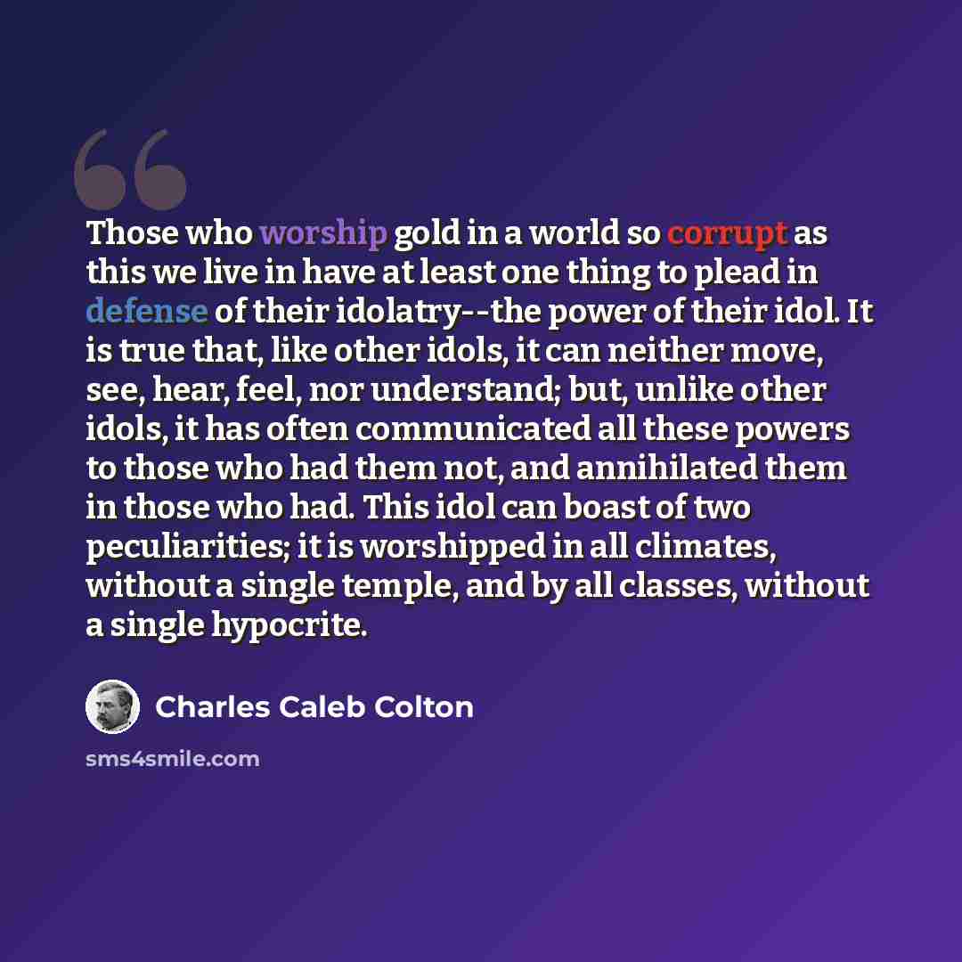 “Those who worship gold in a world so corrupt as this we live in have at least one thing to plead in defense of their idolatry--the power of their idol. It is true that, like other idols, it can neither move, see, hear, feel, nor understand; but, unlike other idols, it has often communicated all…” quote by Charles Caleb Colton