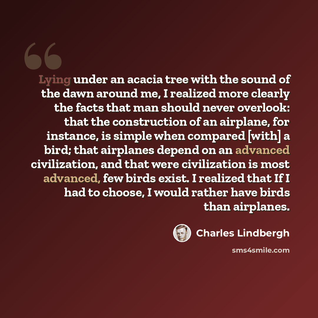 “Lying under an acacia tree with the sound of the dawn around me, I realized more clearly the facts that man should never overlook: that the construction of an airplane, for instance, is simple when compared [with] a bird; that airplanes depend on an advanced civilization, and that were…” quote by Charles Lindbergh