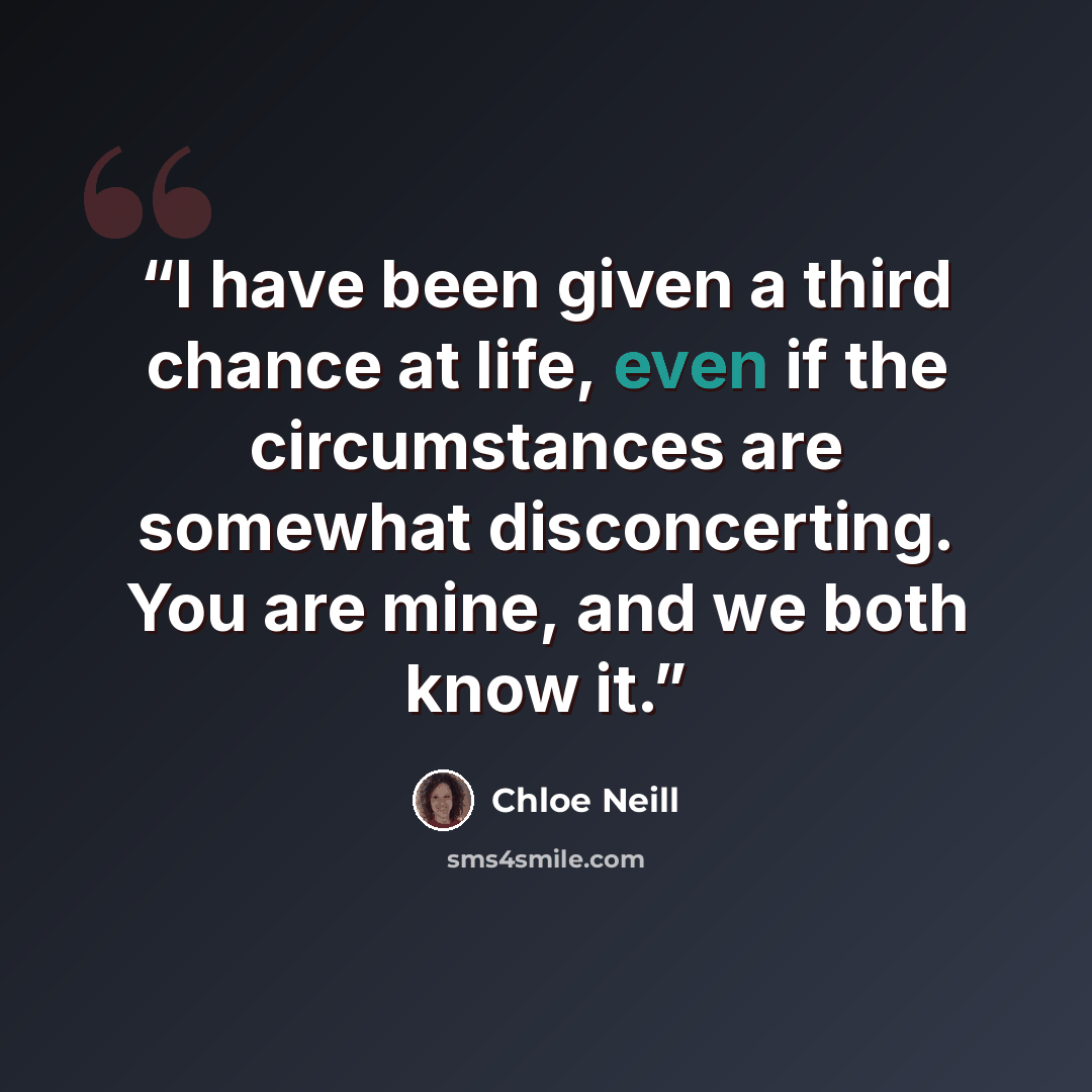 “I have been given a third chance at life, even if the circumstances are somewhat disconcerting. You are mine, and we both know it.” quote by Chloe Neill