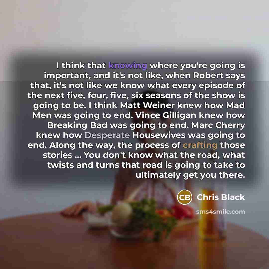 “I think that knowing where you're going is important, and it's not like, when Robert says that, it's not like we know what every episode of the next five, four, five, six seasons of the show is going to be. I think Matt Weiner knew how Mad Men was going to end. Vince Gilligan knew how Breaking Bad…” quote by Chris Black