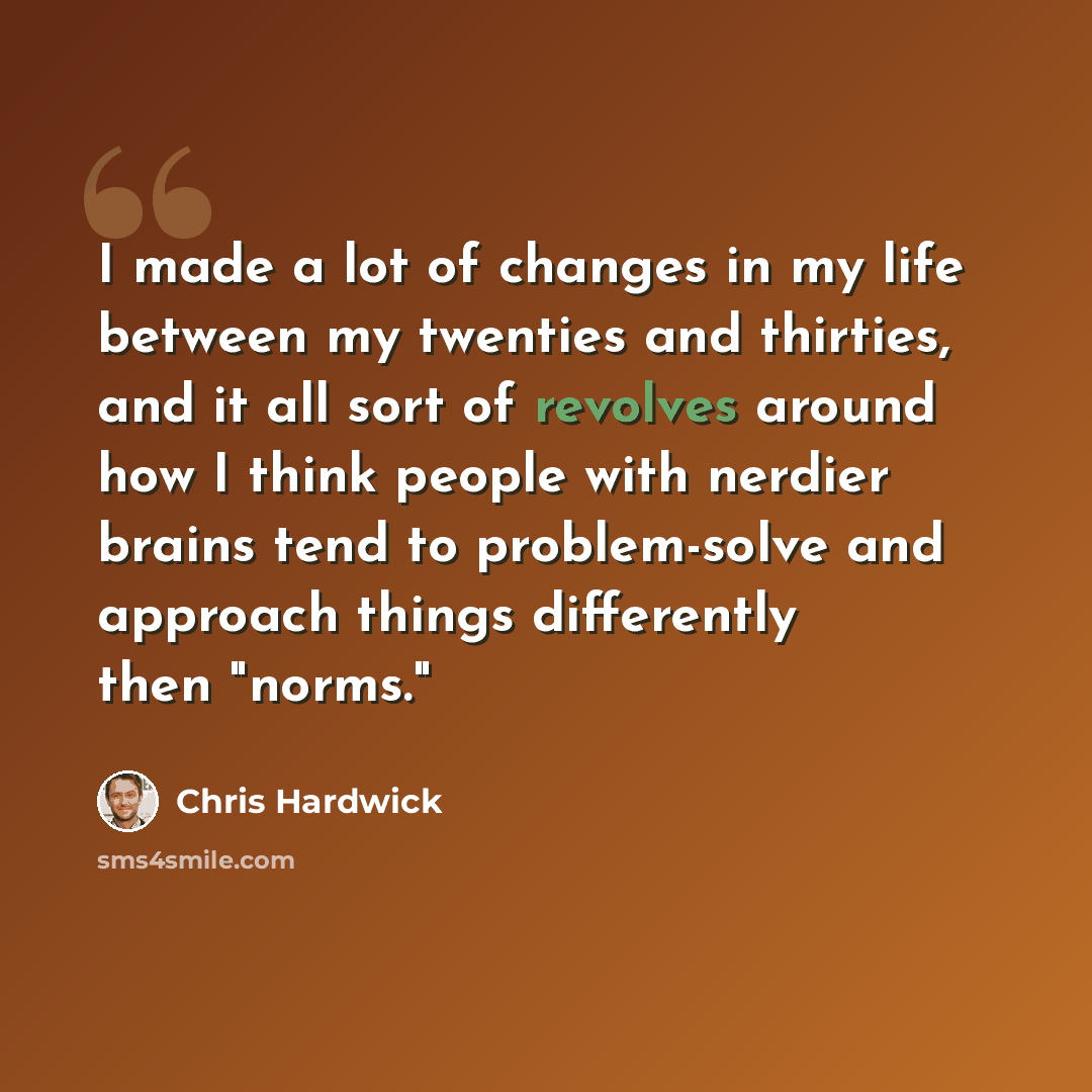 “I made a lot of changes in my life between my twenties and thirties, and it all sort of revolves around how I think people with nerdier brains tend to problem-solve and approach things differently then "norms."” quote by Chris Hardwick