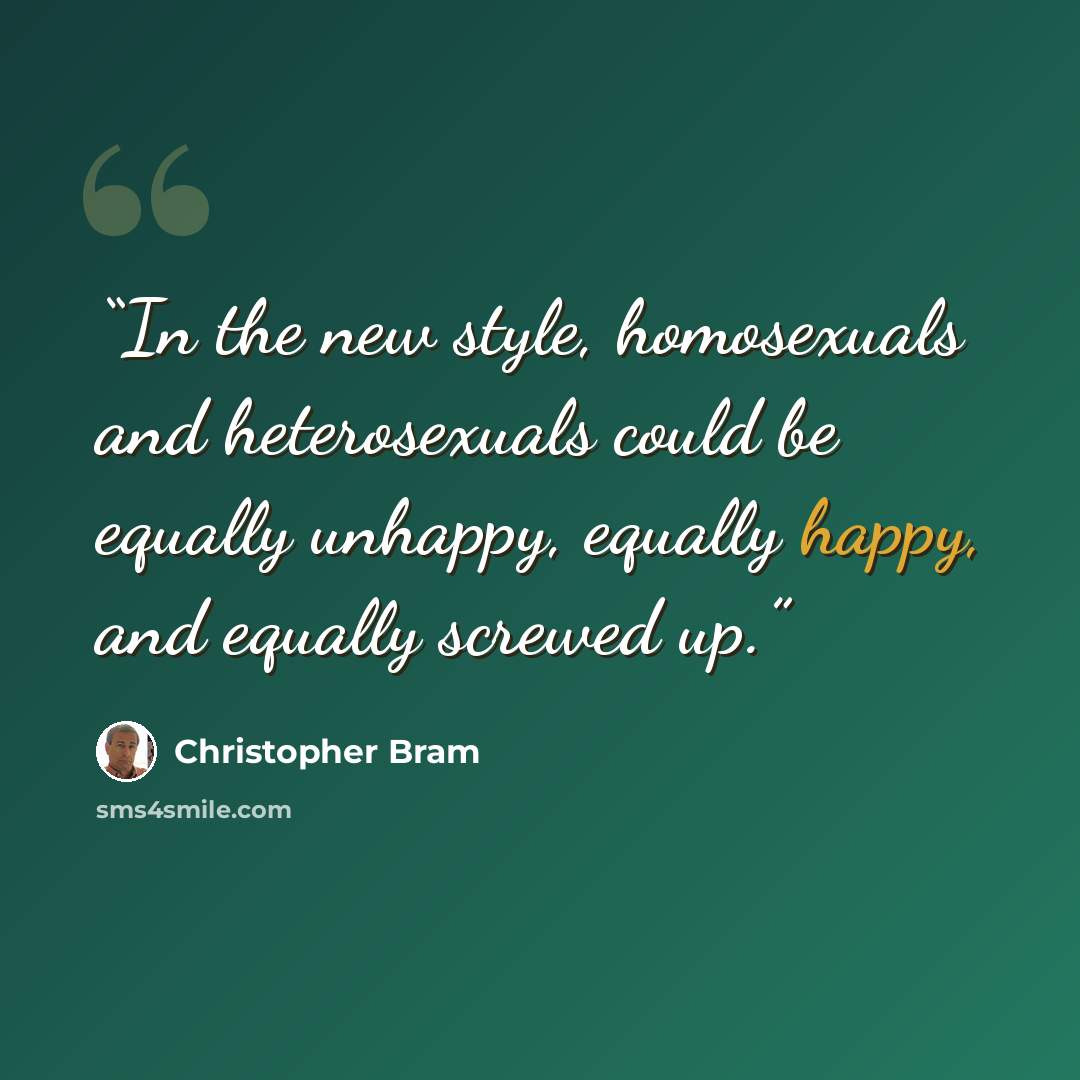 “In the new style, homosexuals and heterosexuals could be equally unhappy, equally happy, and equally screwed up.” quote by Christopher Bram