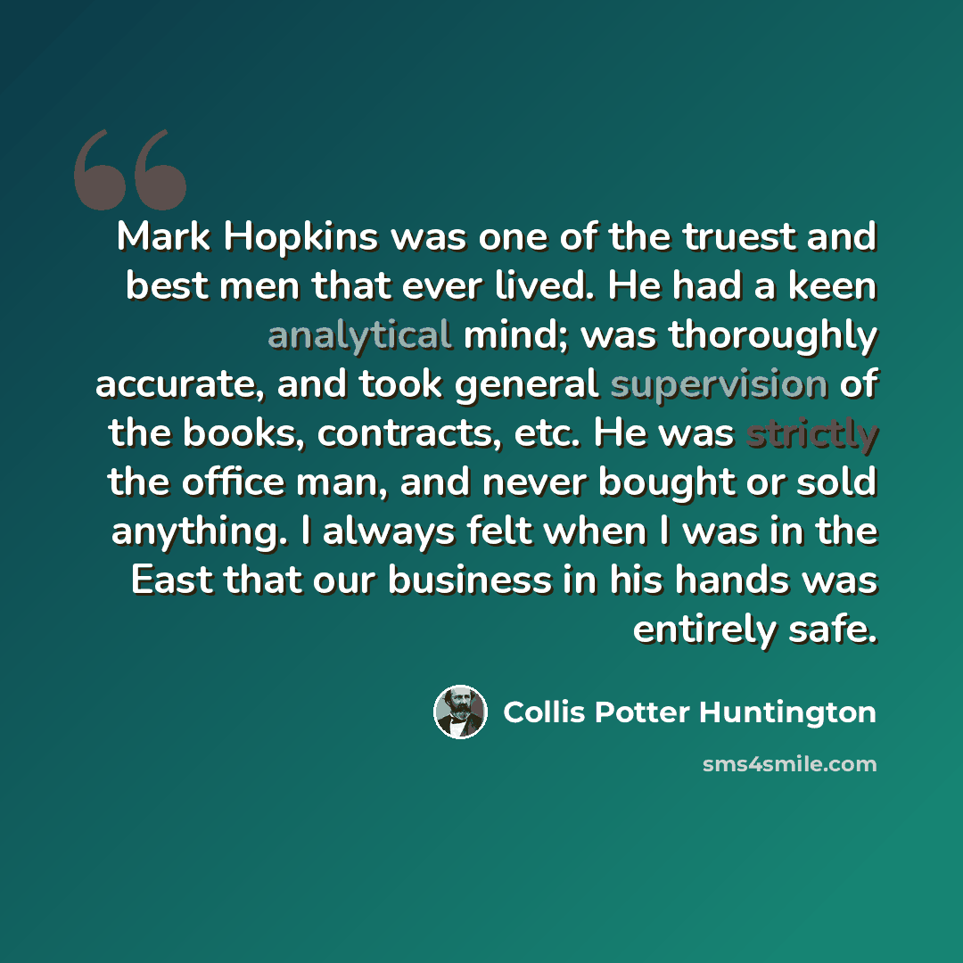 “Mark Hopkins was one of the truest and best men that ever lived. He had a keen analytical mind; was thoroughly accurate, and took general supervision of the books, contracts, etc. He was strictly the office man, and never bought or sold anything. I always felt when I was in the East that our…” quote by Collis Potter Huntington