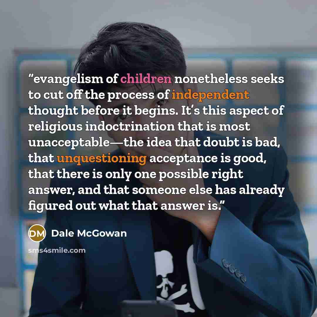 “evangelism of children nonetheless seeks to cut off the process of independent thought before it begins. It’s this aspect of religious indoctrination that is most unacceptable—the idea that doubt is bad, that unquestioning acceptance is good, that there is only one possible right answer, and that…” quote by Dale McGowan