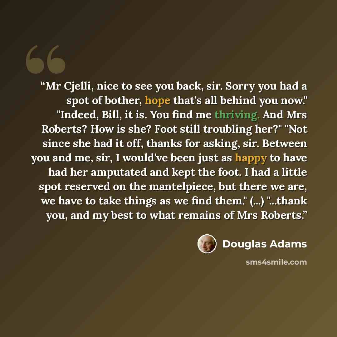 “Mr Cjelli, nice to see you back, sir. Sorry you had a spot of bother, hope that's all behind you now." "Indeed, Bill, it is. You find me thriving. And Mrs Roberts? How is she? Foot still troubling her?" "Not since she had it off, thanks for asking, sir. Between you and me, sir, I would've been…” quote by Douglas Adams