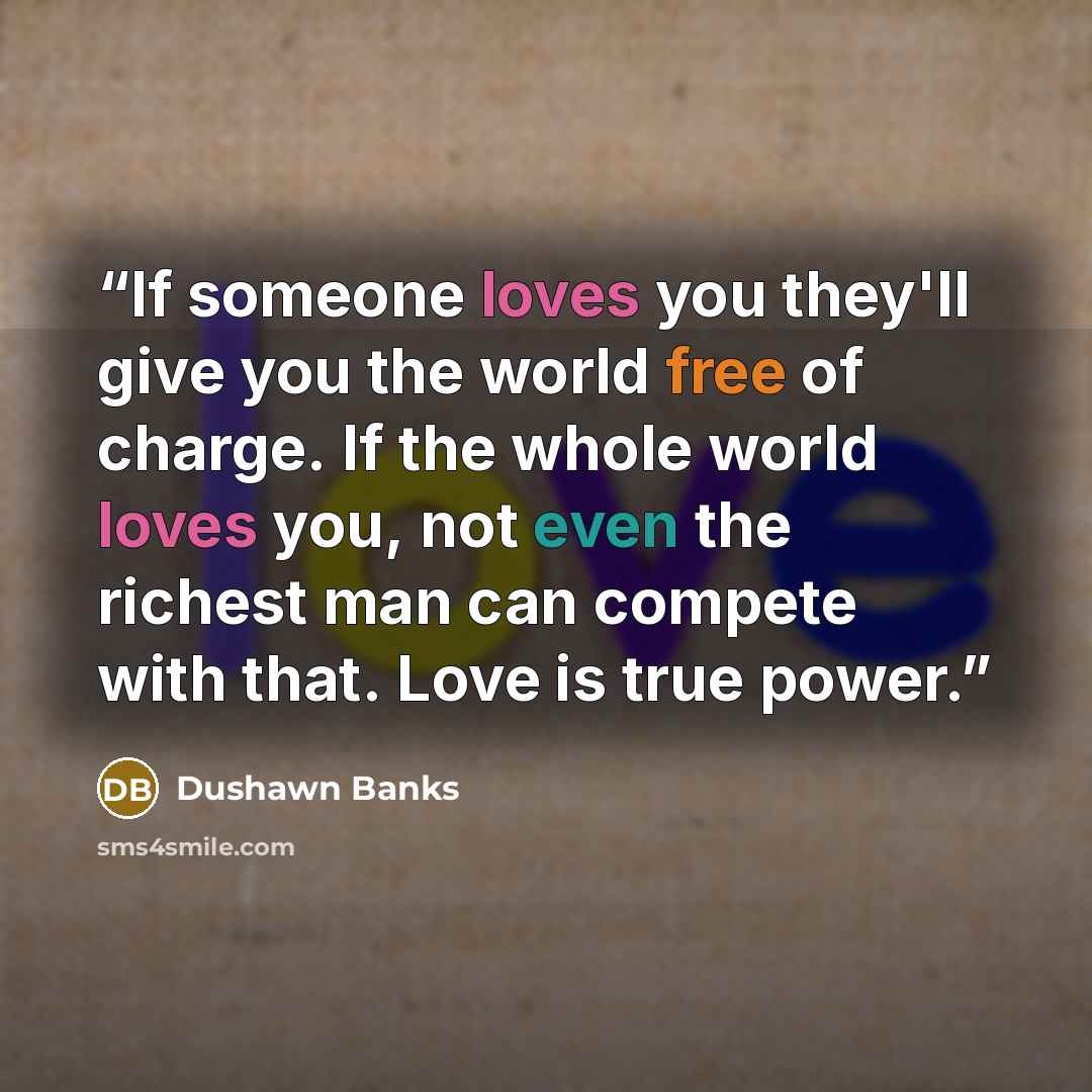 “If someone loves you they'll give you the world free of charge. If the whole world loves you, not even the richest man can compete with that. Love is true power.” quote by Dushawn Banks