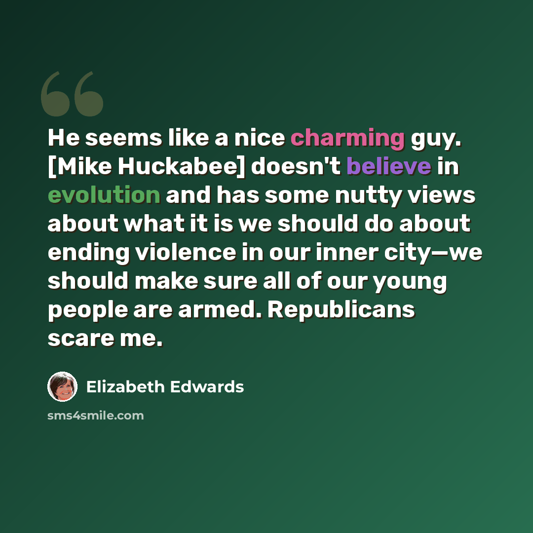“He seems like a nice charming guy. [Mike Huckabee] doesn't believe in evolution and has some nutty views about what it is we should do about ending violence in our inner city—we should make sure all of our young people are armed. Republicans scare me.” quote by Elizabeth Edwards