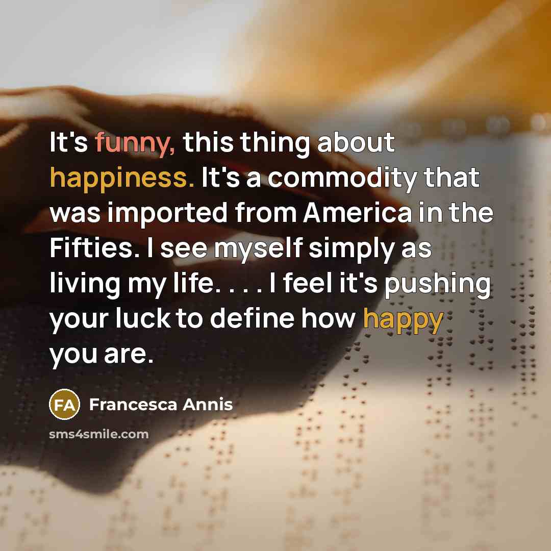 “It's funny, this thing about happiness. It's a commodity that was imported from America in the Fifties. I see myself simply as living my life. . . . I feel it's pushing your luck to define how happy you are.” quote by Francesca Annis