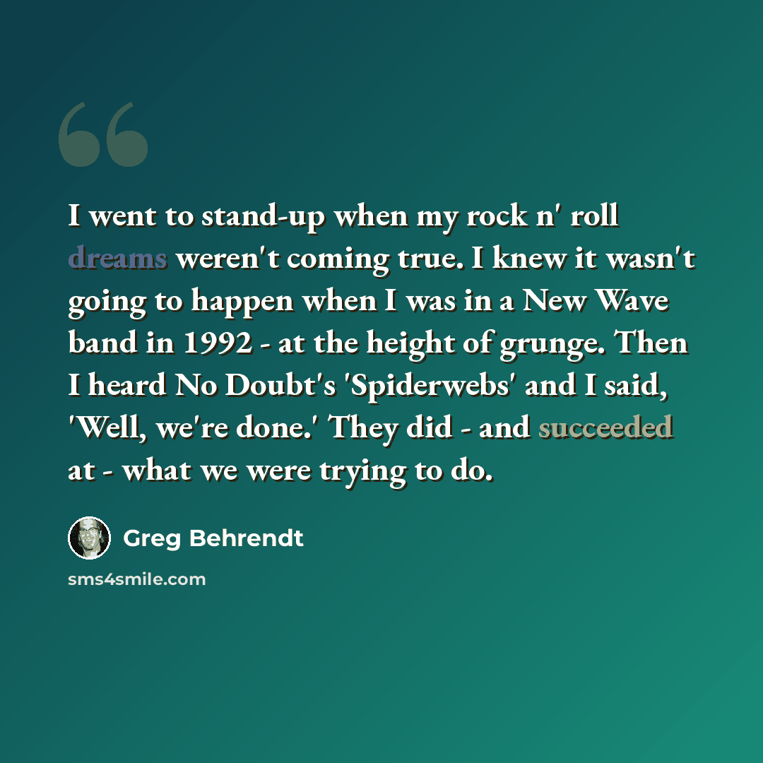 “I went to stand-up when my rock n' roll dreams weren't coming true. I knew it wasn't going to happen when I was in a New Wave band in 1992 - at the height of grunge. Then I heard No Doubt's 'Spiderwebs' and I said, 'Well, we're done.' They did - and succeeded at - what we were trying to do.” quote by Greg Behrendt