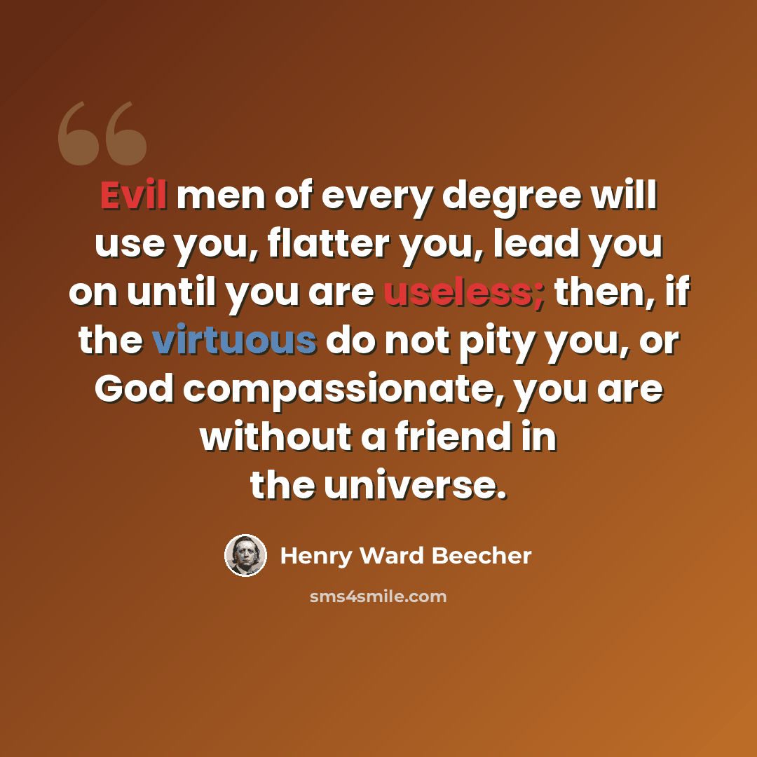 “Evil men of every degree will use you, flatter you, lead you on until you are useless; then, if the virtuous do not pity you, or God compassionate, you are without a friend in the universe.” quote by Henry Ward Beecher