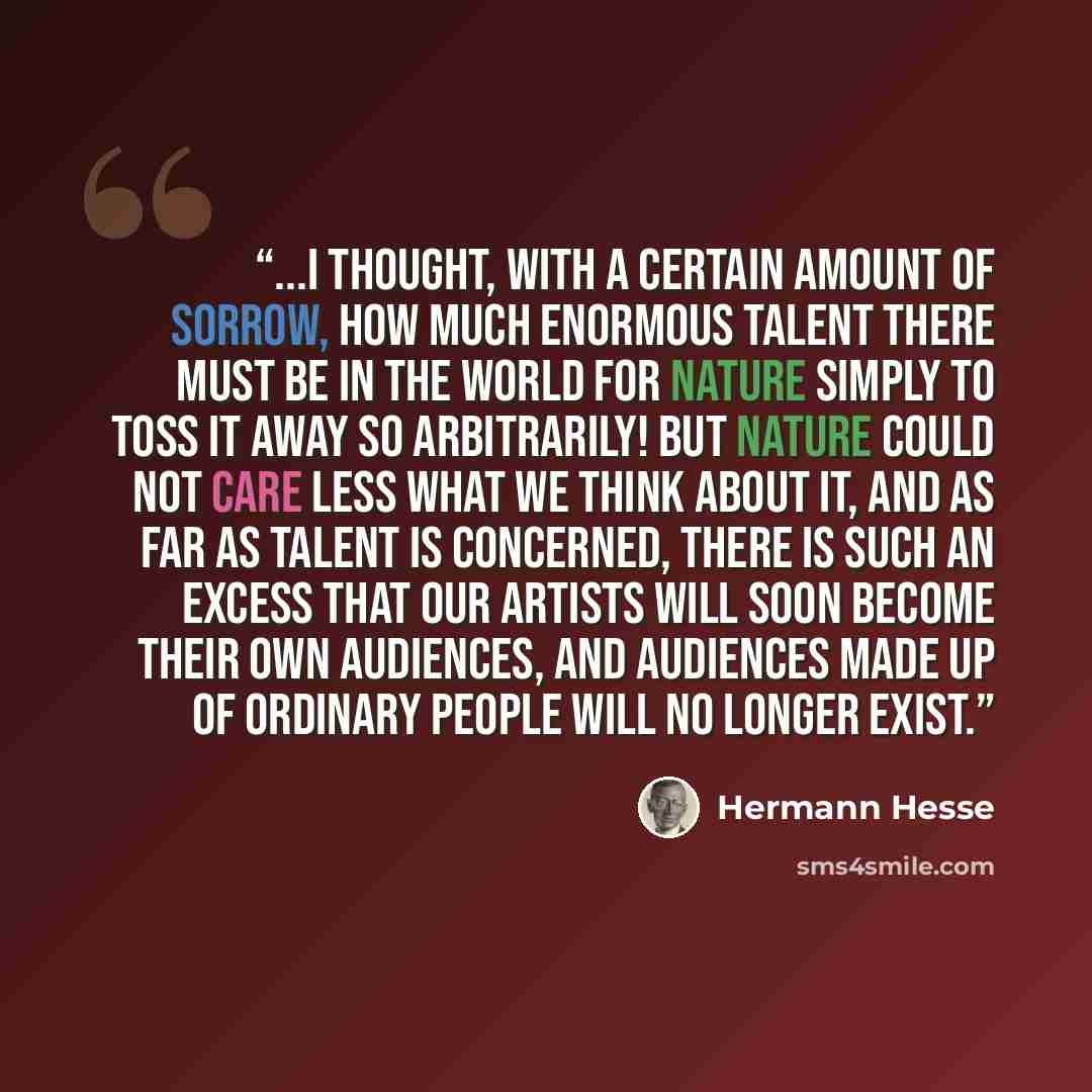 “...I thought, with a certain amount of sorrow, how much enormous talent there must be in the world for nature simply to toss it away so arbitrarily! But nature could not care less what we think about it, and as far as talent is concerned, there is such an excess that our artists will soon become…” quote by Hermann Hesse