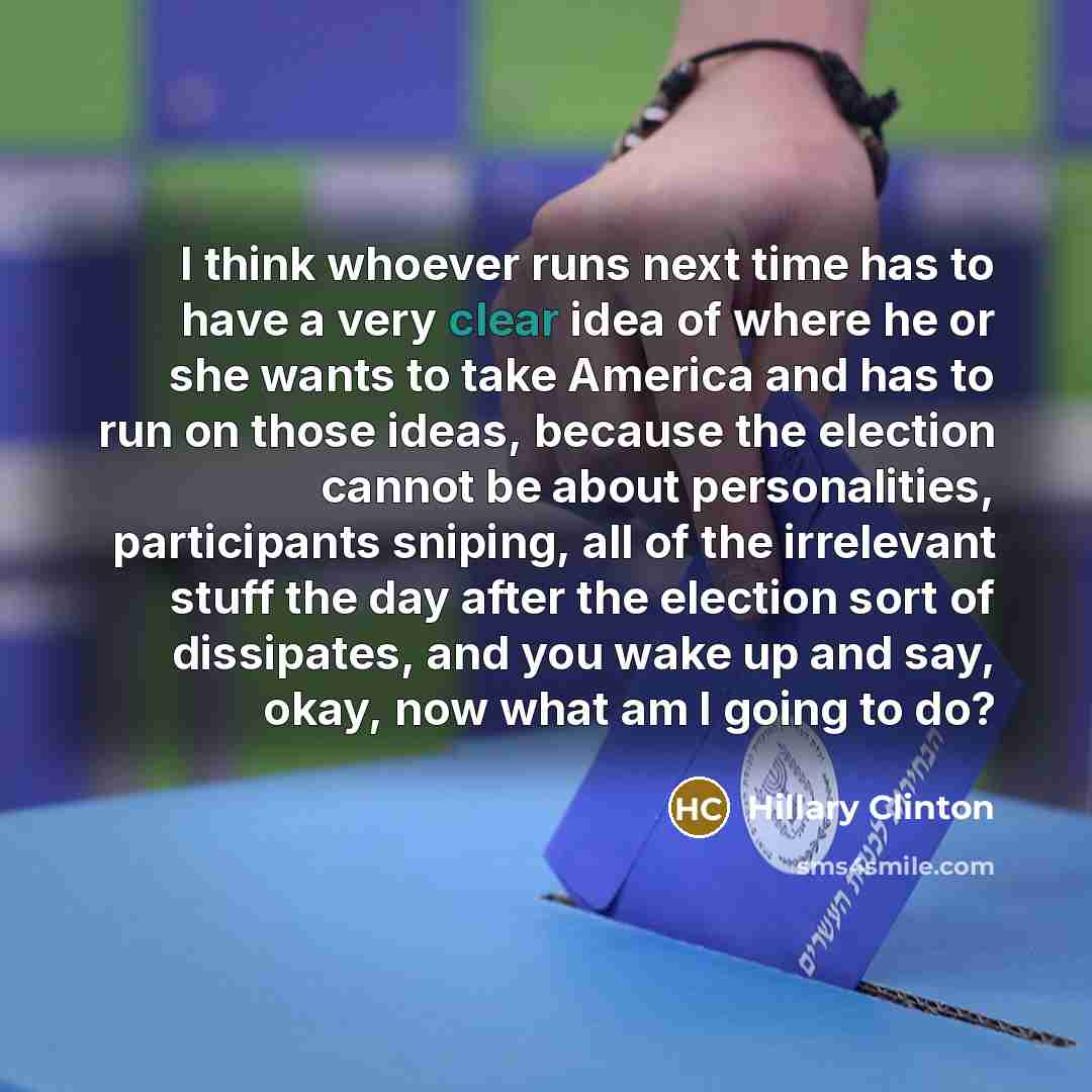 “I think whoever runs next time has to have a very clear idea of where he or she wants to take America and has to run on those ideas, because the election cannot be about personalities, participants sniping, all of the irrelevant stuff the day after the election sort of dissipates, and you wake up…” quote by Hillary Clinton