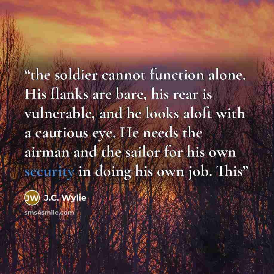 “the soldier cannot function alone. His flanks are bare, his rear is vulnerable, and he looks aloft with a cautious eye. He needs the airman and the sailor for his own security in doing his own job. This” quote by J.C. Wylie