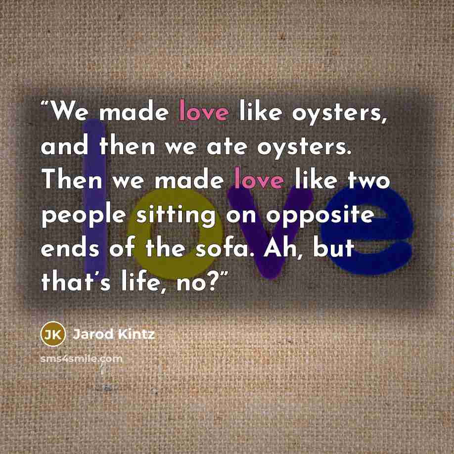 “We made love like oysters, and then we ate oysters. Then we made love like two people sitting on opposite ends of the sofa. Ah, but that’s life, no?” quote by Jarod Kintz