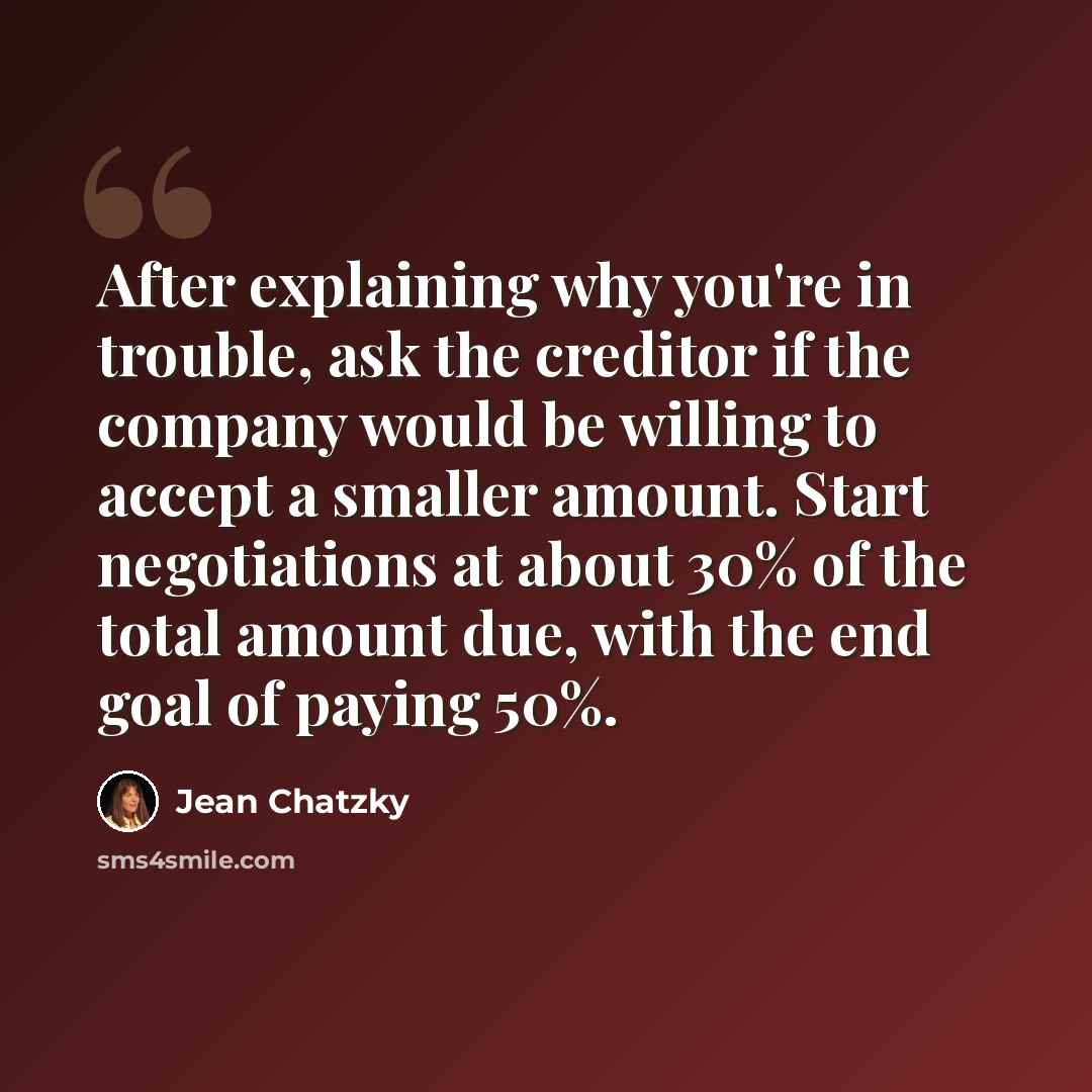 “After explaining why you're in trouble, ask the creditor if the company would be willing to accept a smaller amount. Start negotiations at about 30% of the total amount due, with the end goal of paying 50%.” quote by Jean Chatzky