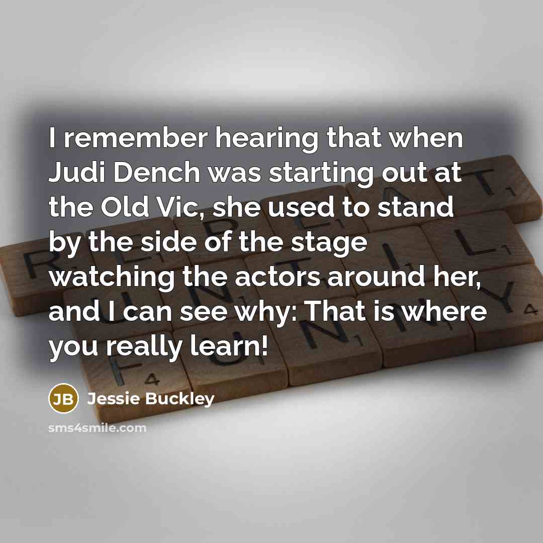 “I remember hearing that when Judi Dench was starting out at the Old Vic, she used to stand by the side of the stage watching the actors around her, and I can see why: That is where you really learn!” quote by Jessie Buckley