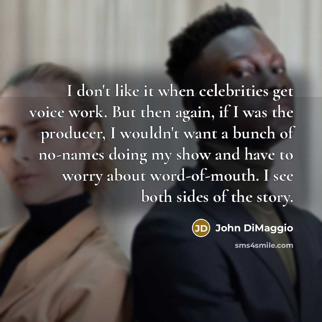 “I don't like it when celebrities get voice work. But then again, if I was the producer, I wouldn't want a bunch of no-names doing my show and have to worry about word-of-mouth. I see both sides of the story.” quote by John DiMaggio
