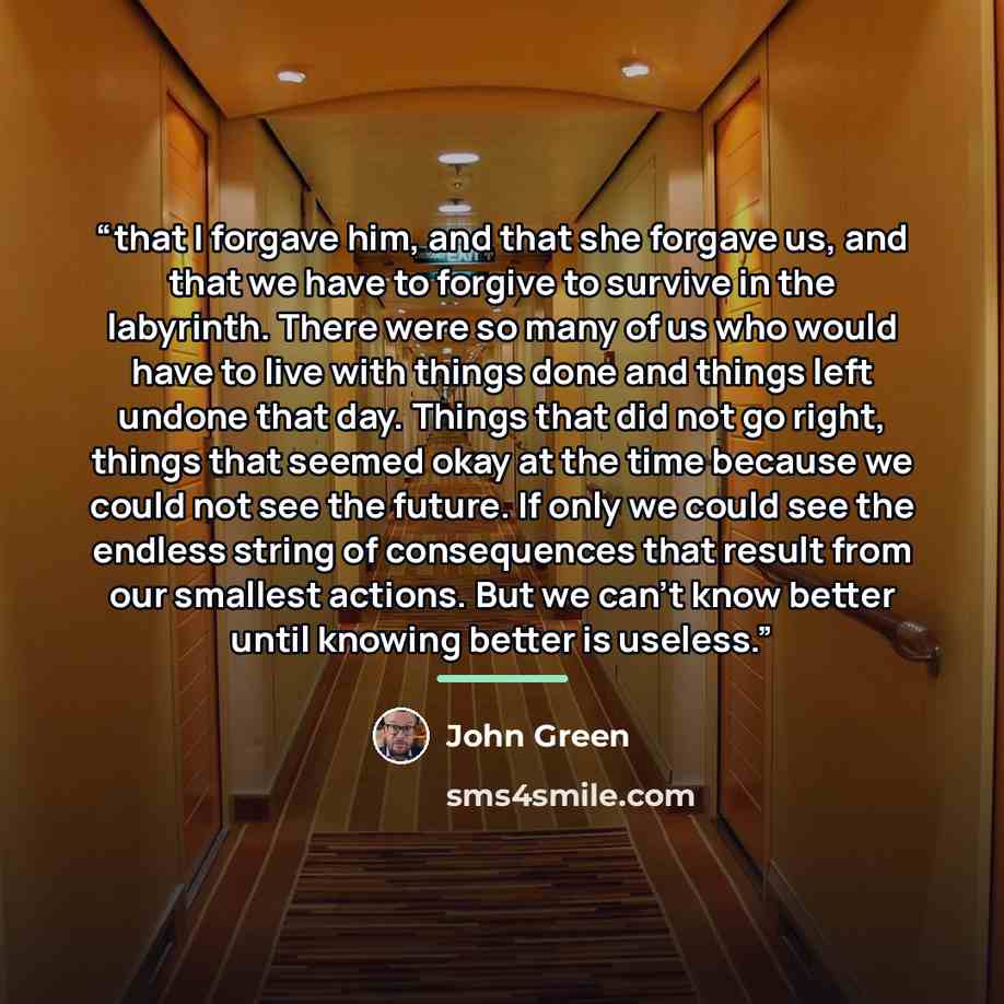“that I forgave him, and that she forgave us, and that we have to forgive to survive in the labyrinth. There were so many of us who would have to live with things done and things left undone that day. Things that did not go right, things that seemed okay at the time because we could not see the…” quote by John Green