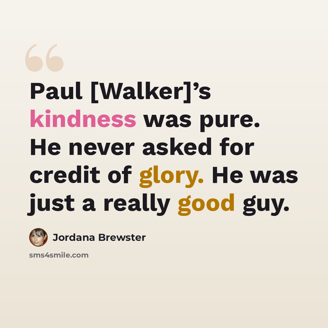“Paul [Walker]’s kindness was pure. He never asked for credit of glory. He was just a really good guy.” quote by Jordana Brewster