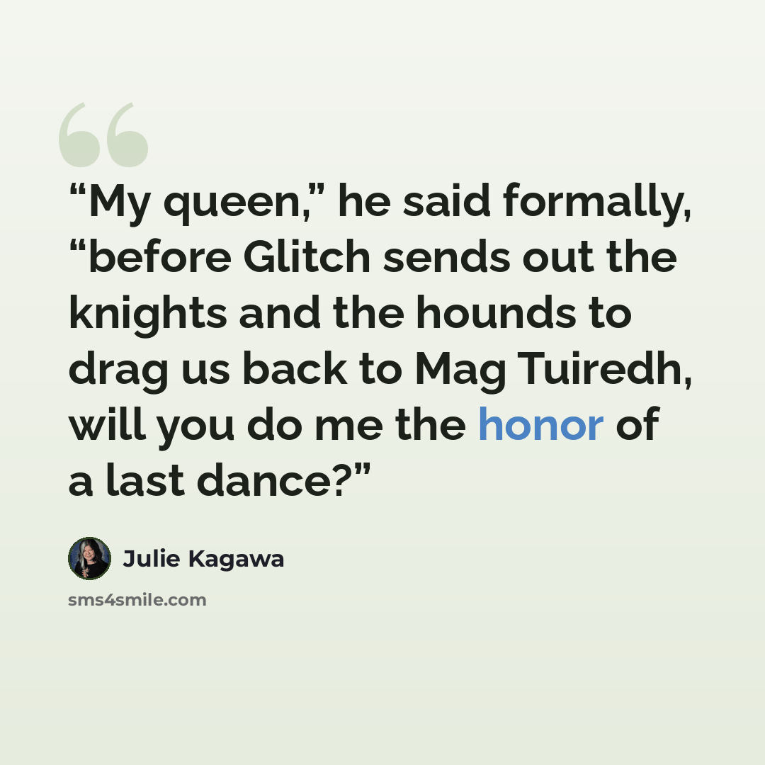 “My queen,” he said formally, “before Glitch sends out the knights and the hounds to drag us back to Mag Tuiredh, will you do me the honor of a last dance?” quote by Julie Kagawa