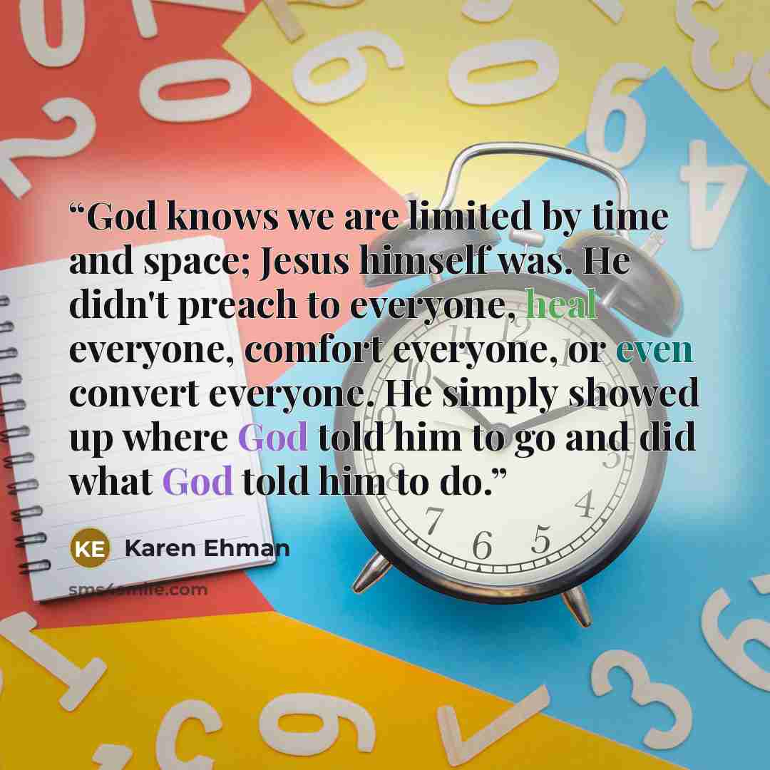 “God knows we are limited by time and space; Jesus himself was. He didn't preach to everyone, heal everyone, comfort everyone, or even convert everyone. He simply showed up where God told him to go and did what God told him to do.” quote by Karen Ehman
