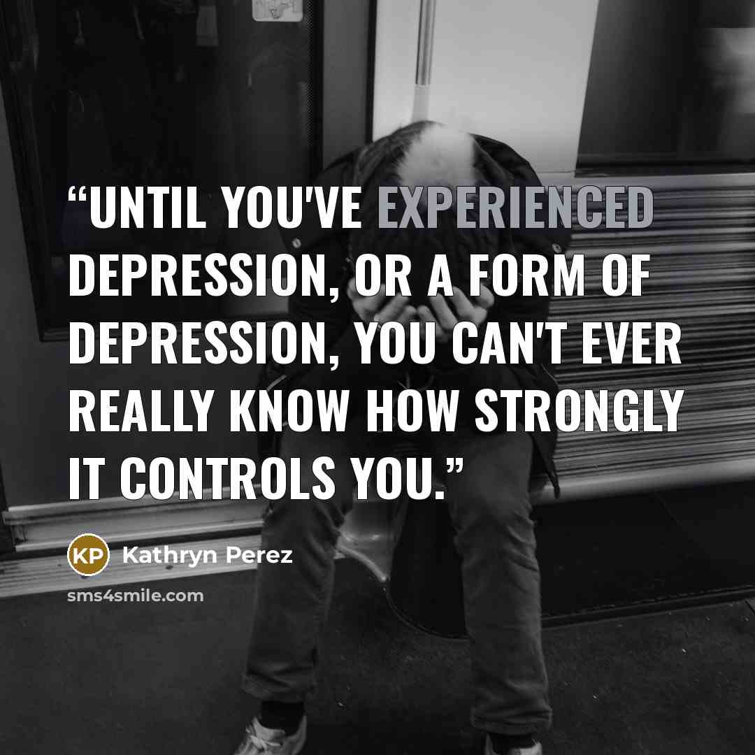 “Until you've experienced depression, or a form of depression, you can't ever really know how strongly it controls you.” quote by Kathryn Perez