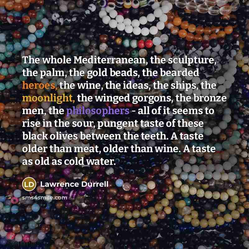 “The whole Mediterranean, the sculpture, the palm, the gold beads, the bearded heroes, the wine, the ideas, the ships, the moonlight, the winged gorgons, the bronze men, the philosophers - all of it seems to rise in the sour, pungent taste of these black olives between the teeth. A taste older than…” quote by Lawrence Durrell