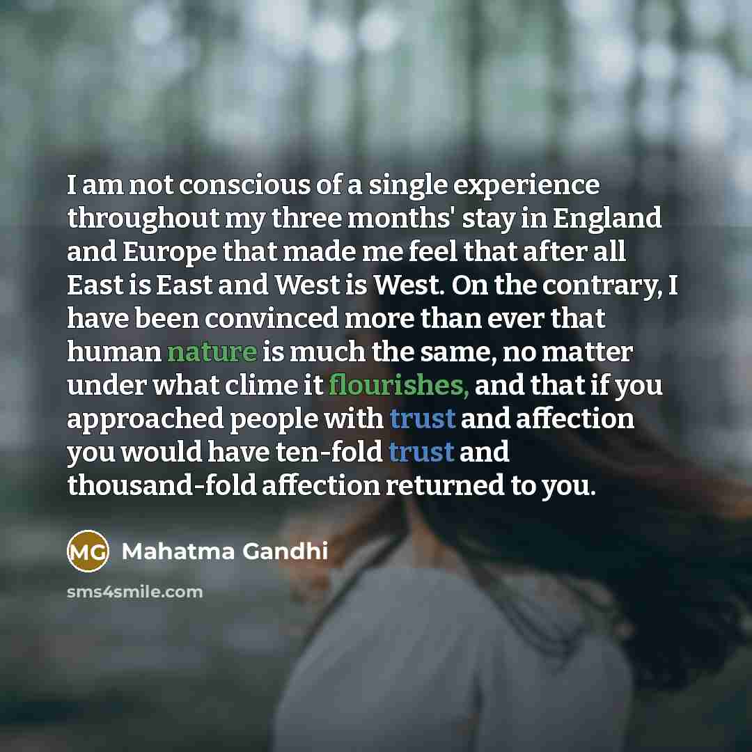 “I am not conscious of a single experience throughout my three months' stay in England and Europe that made me feel that after all East is East and West is West. On the contrary, I have been convinced more than ever that human nature is much the same, no matter under what clime it flourishes, and…” quote by Mahatma Gandhi