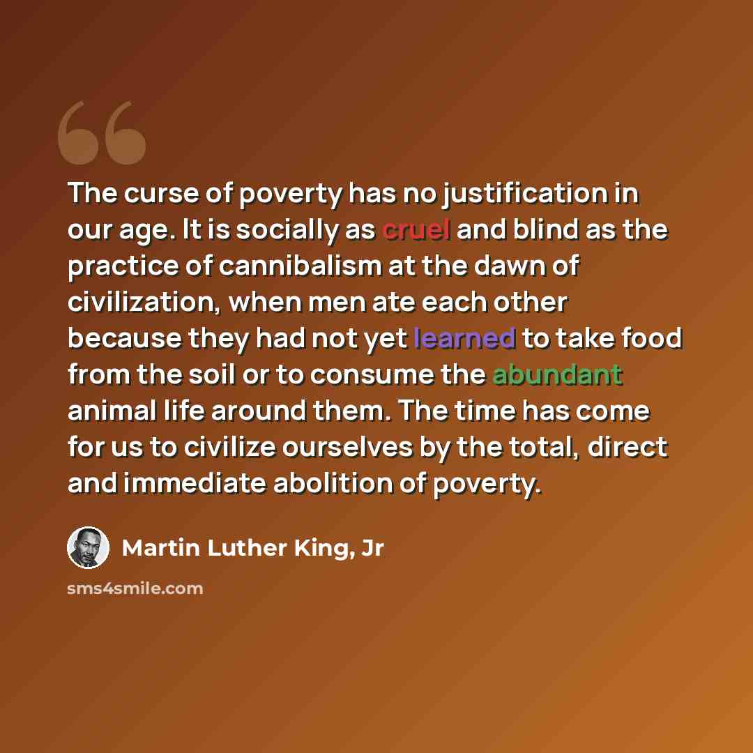 “The curse of poverty has no justification in our age. It is socially as cruel and blind as the practice of cannibalism at the dawn of civilization, when men ate each other because they had not yet learned to take food from the soil or to consume the abundant animal life around them. The time has…” quote by Martin Luther King, Jr