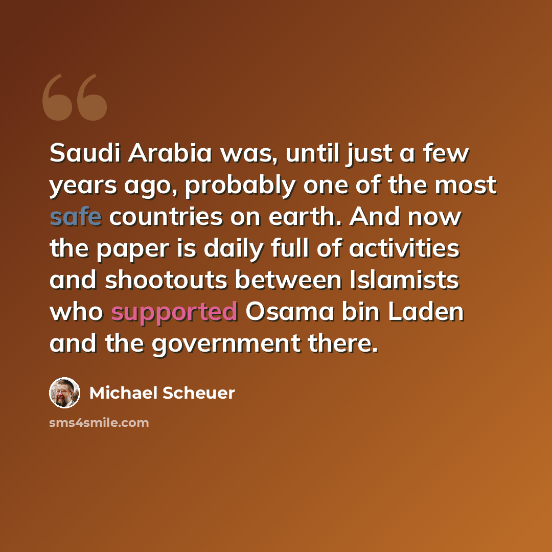 “Saudi Arabia was, until just a few years ago, probably one of the most safe countries on earth. And now the paper is daily full of activities and shootouts between Islamists who supported Osama bin Laden and the government there.” quote by Michael Scheuer