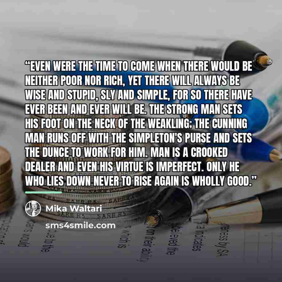 “Even were the time to come when there would be neither poor nor rich, yet there will always be wise and stupid, sly and simple, for so there have ever been and ever will be. The strong man sets his foot on the neck of the weakling; the cunning man runs off with the simpleton's purse and sets the…” quote by Mika Waltari