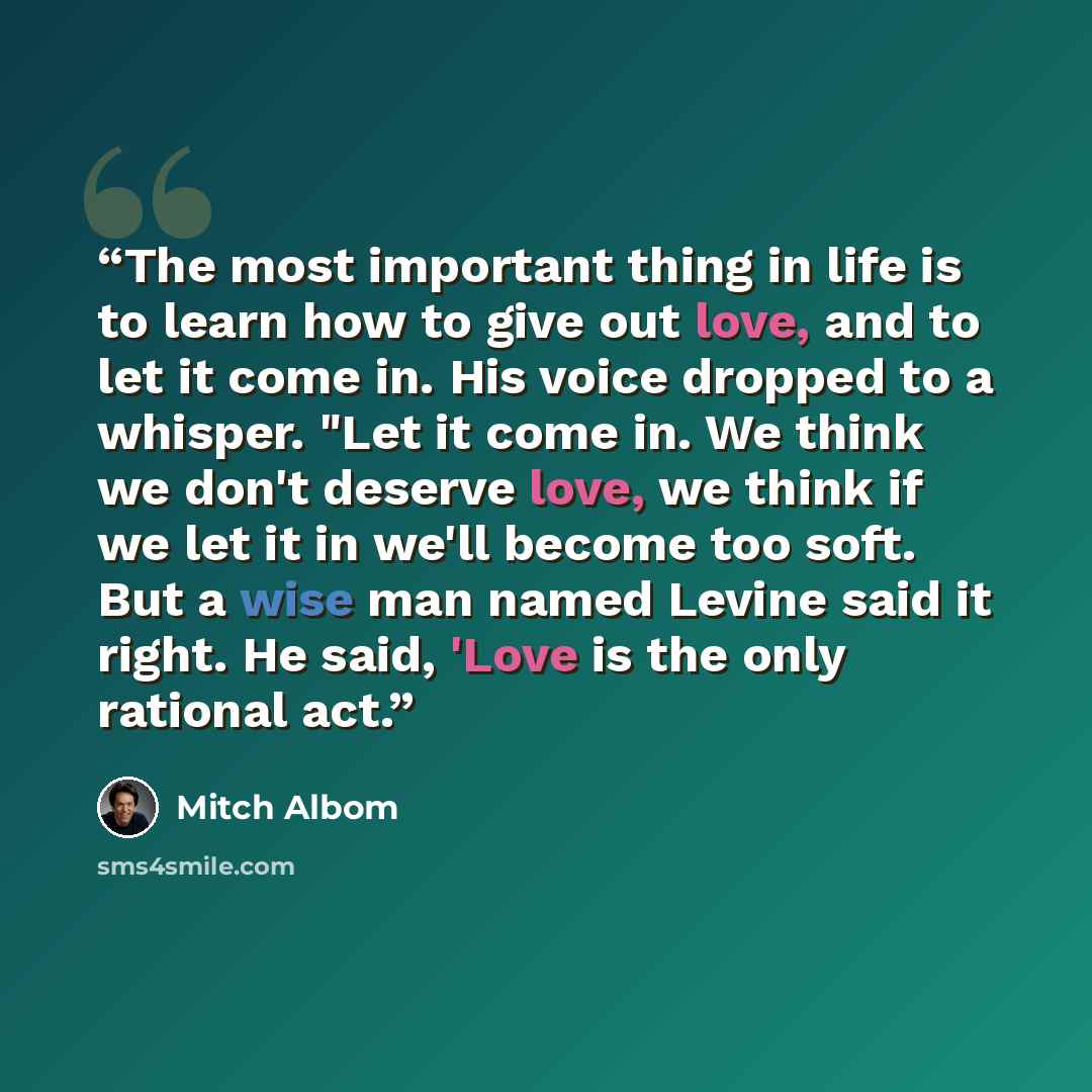 “The most important thing in life is to learn how to give out love, and to let it come in. His voice dropped to a whisper. "Let it come in. We think we don't deserve love, we think if we let it in we'll become too soft. But a wise man named Levine said it right. He said, 'Love is the only rational…” quote by Mitch Albom