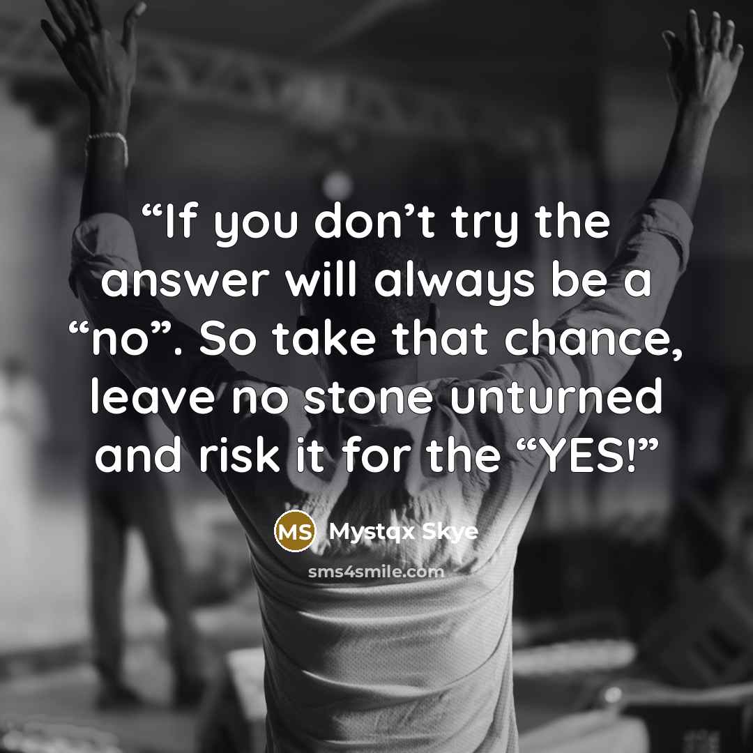 “If you don’t try the answer will always be a “no”. So take that chance, leave no stone unturned and risk it for the “YES!” quote by Mystqx Skye
