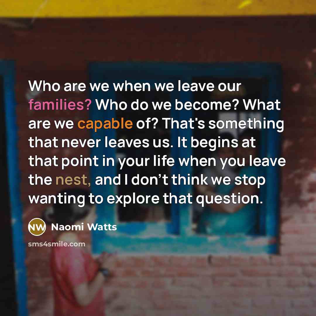 “Who are we when we leave our families? Who do we become? What are we capable of? That's something that never leaves us. It begins at that point in your life when you leave the nest, and I don't think we stop wanting to explore that question.” quote by Naomi Watts