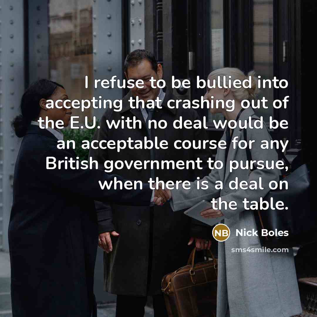 “I refuse to be bullied into accepting that crashing out of the E.U. with no deal would be an acceptable course for any British government to pursue, when there is a deal on the table.” quote by Nick Boles