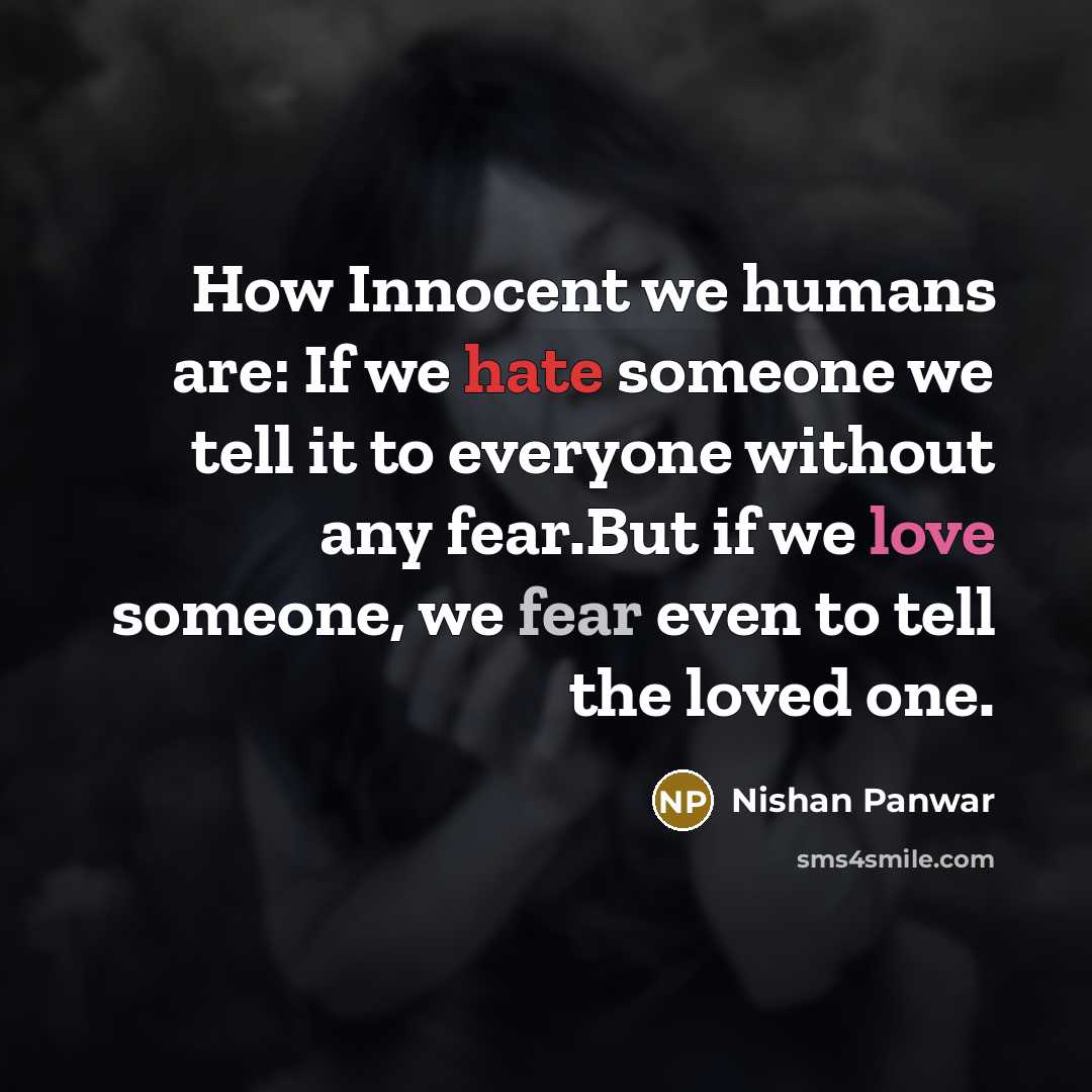 “How Innocent we humans are: If we hate someone we tell it to everyone without any fear.But if we love someone, we fear even to tell the loved one.” quote by Nishan Panwar