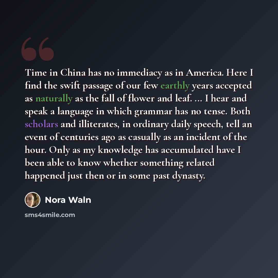 “Time in China has no immediacy as in America. Here I find the swift passage of our few earthly years accepted as naturally as the fall of flower and leaf. ... I hear and speak a language in which grammar has no tense. Both scholars and illiterates, in ordinary daily speech, tell an event of…” quote by Nora Waln