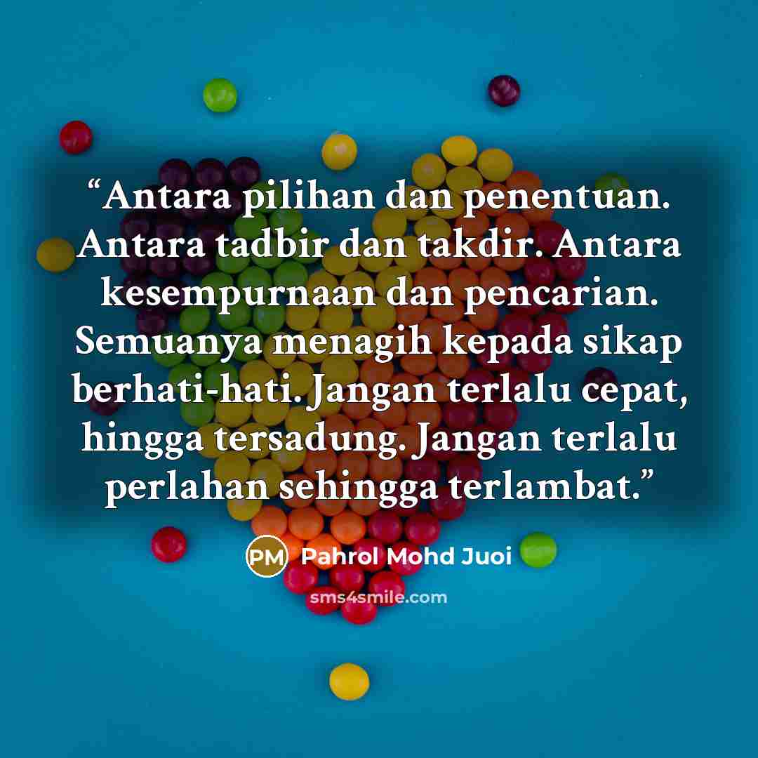 “Antara pilihan dan penentuan. Antara tadbir dan takdir. Antara kesempurnaan dan pencarian. Semuanya menagih kepada sikap berhati-hati. Jangan terlalu cepat, hingga tersadung. Jangan terlalu perlahan sehingga terlambat.” quote by Pahrol Mohd Juoi