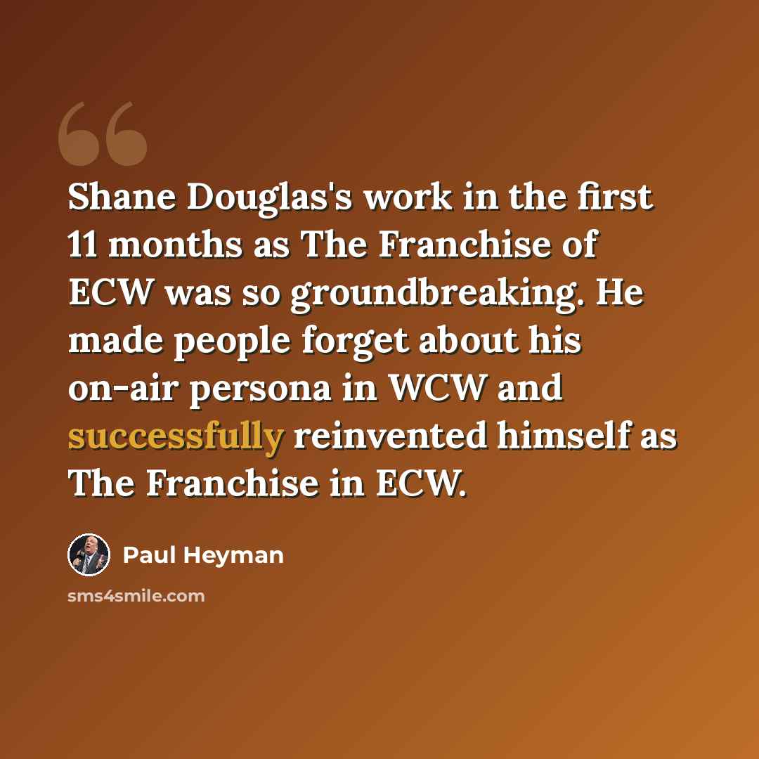 “Shane Douglas's work in the first 11 months as The Franchise of ECW was so groundbreaking. He made people forget about his on-air persona in WCW and successfully reinvented himself as The Franchise in ECW.” quote by Paul Heyman