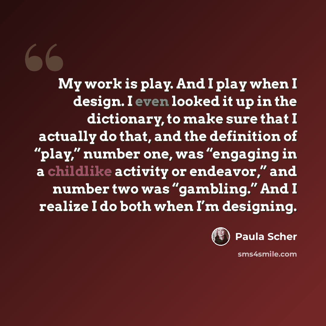 “My work is play. And I play when I design. I even looked it up in the dictionary, to make sure that I actually do that, and the definition of “play,” number one, was “engaging in a childlike activity or endeavor,” and number two was “gambling.” And I realize I do both when I’m designing.” quote by Paula Scher