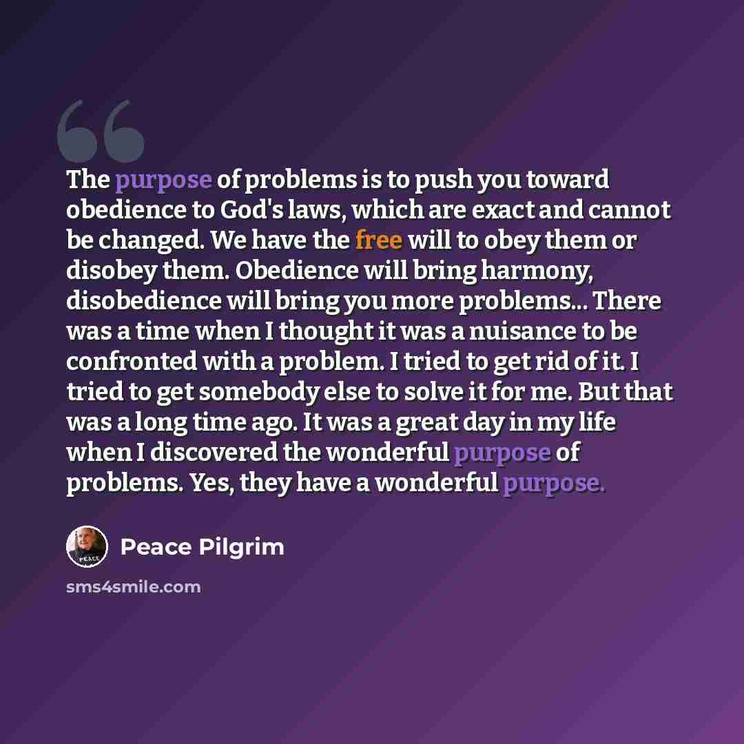 “The purpose of problems is to push you toward obedience to God's laws, which are exact and cannot be changed. We have the free will to obey them or disobey them. Obedience will bring harmony, disobedience will bring you more problems... There was a time when I thought it was a nuisance to be…” quote by Peace Pilgrim
