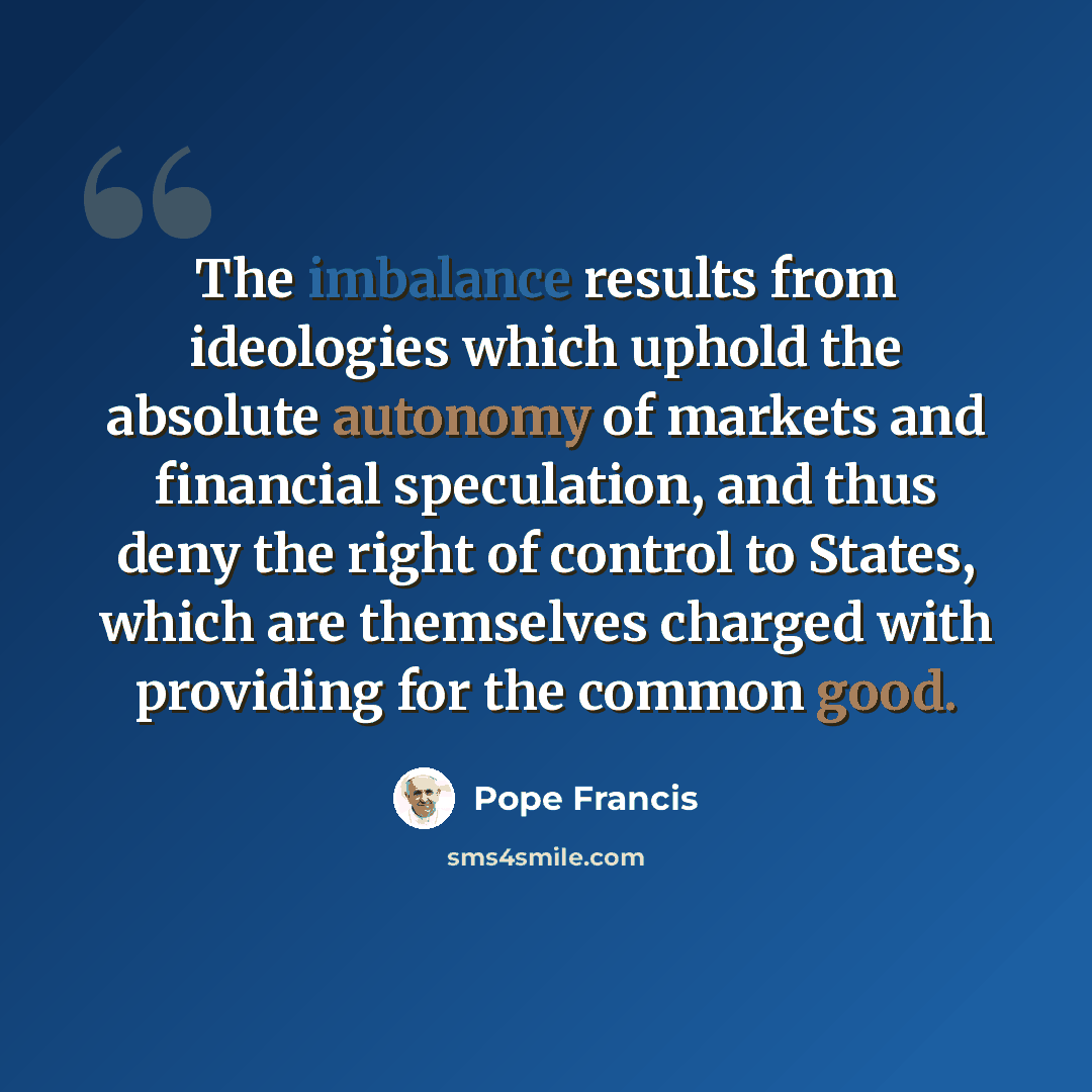 “The imbalance results from ideologies which uphold the absolute autonomy of markets and financial speculation, and thus deny the right of control to States, which are themselves charged with providing for the common good.” quote by Pope Francis