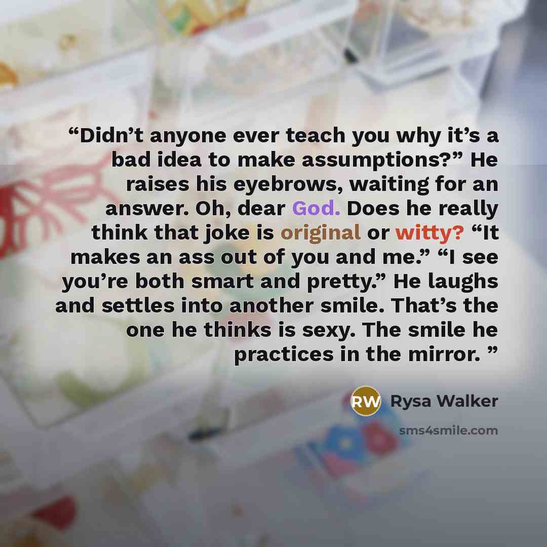 “Didn’t anyone ever teach you why it’s a bad idea to make assumptions?” He raises his eyebrows, waiting for an answer. Oh, dear God. Does he really think that joke is original or witty? “It makes an ass out of you and me.” “I see you’re both smart and pretty.” He laughs and settles into another…” quote by Rysa Walker
