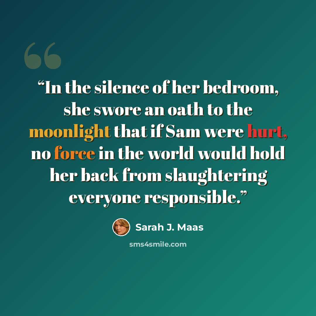 “In the silence of her bedroom, she swore an oath to the moonlight that if Sam were hurt, no force in the world would hold her back from slaughtering everyone responsible.” quote by Sarah J. Maas