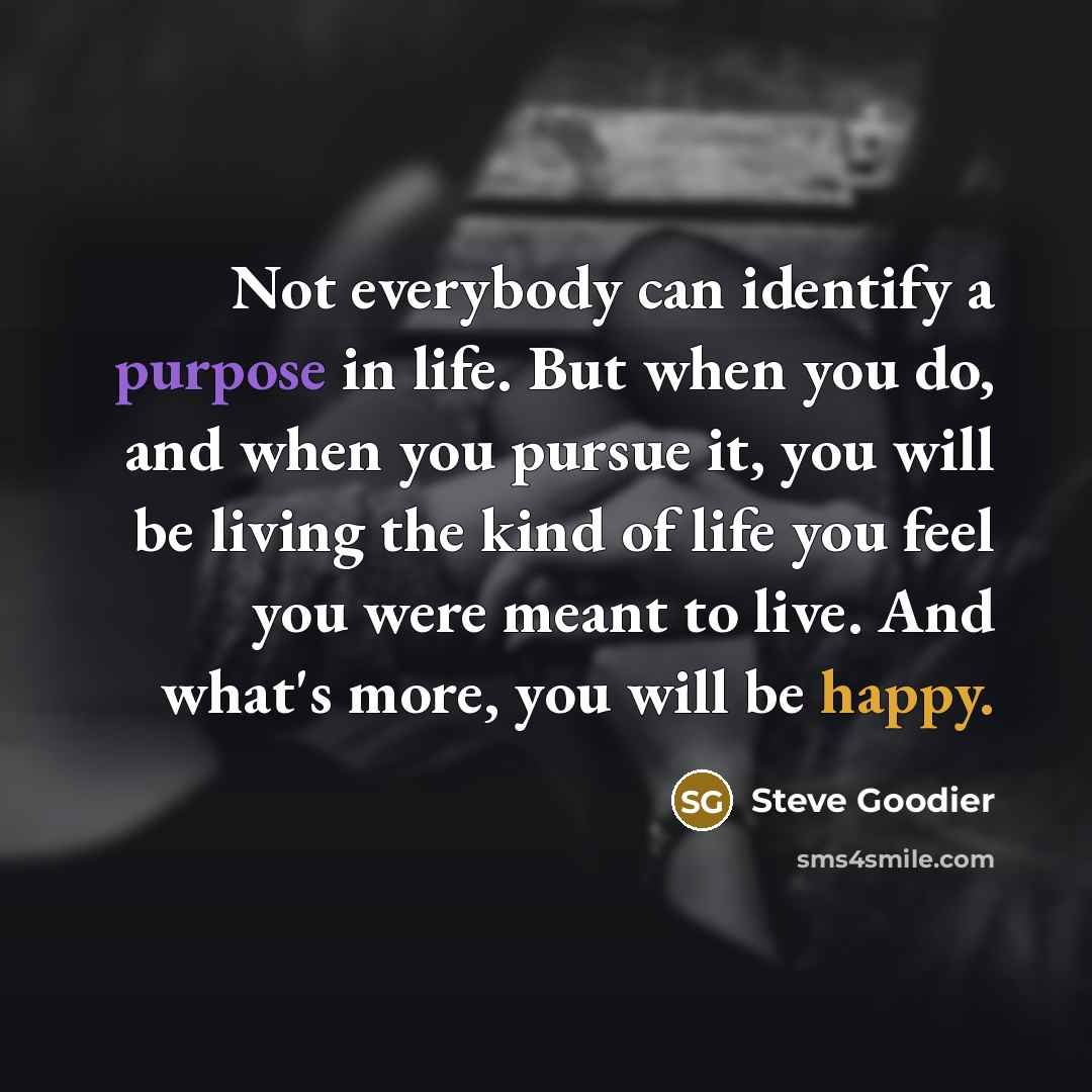 “Not everybody can identify a purpose in life. But when you do, and when you pursue it, you will be living the kind of life you feel you were meant to live. And what's more, you will be happy.” quote by Steve Goodier